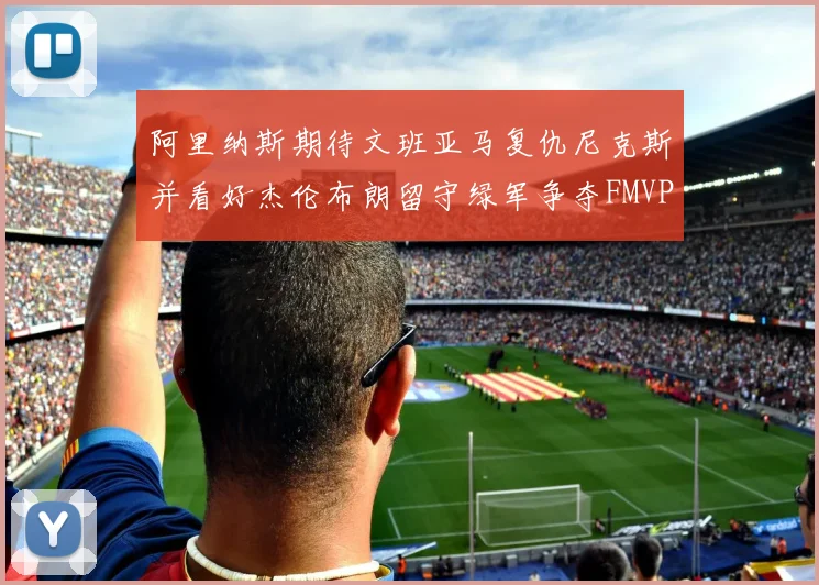 阿里纳斯期待文班亚马复仇尼克斯并看好杰伦布朗留守绿军争夺FMVP