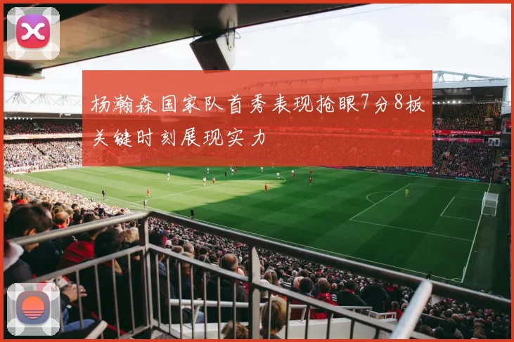 杨瀚森国家队首秀表现抢眼7分8板关键时刻展现实力