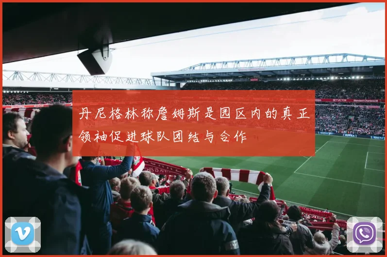 丹尼格林称詹姆斯是园区内的真正领袖促进球队团结与合作