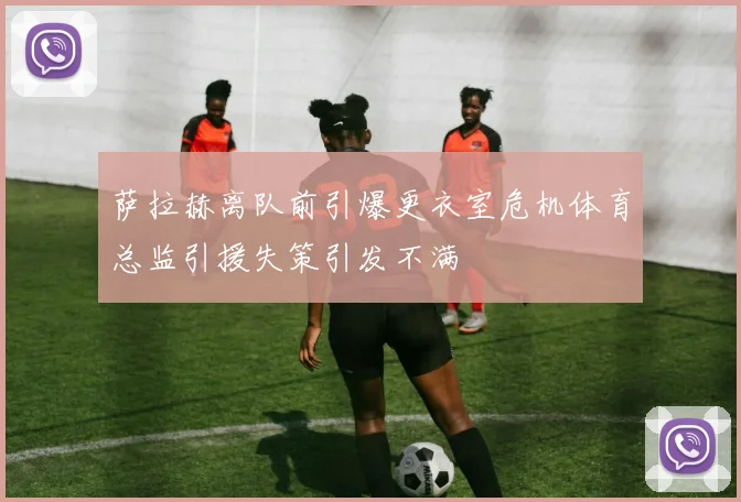 萨拉赫离队前引爆更衣室危机体育总监引援失策引发不满