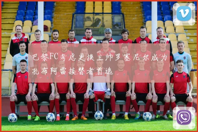 巴黎FC考虑更换主帅罗塞尼尔成为孔布阿雷接替者首选