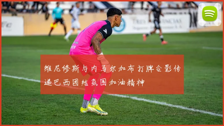 维尼修斯与内马尔加布打牌合影传递巴西团结氛围加油精神