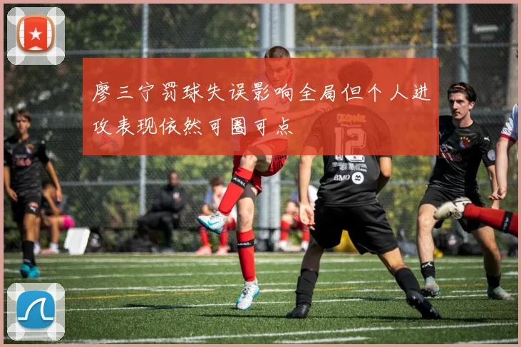 廖三宁罚球失误影响全局但个人进攻表现依然可圈可点