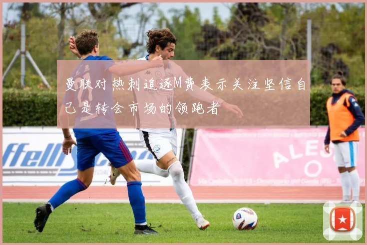 曼联对热刺追逐M费表示关注坚信自己是转会市场的领跑者
