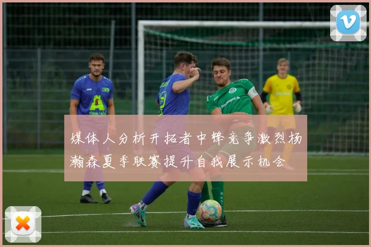 媒体人分析开拓者中锋竞争激烈杨瀚森夏季联赛提升自我展示机会