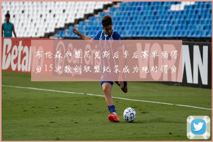 布伦森加盟尼克斯后季后赛单场得分15次数创联盟纪录成为绝对得分王