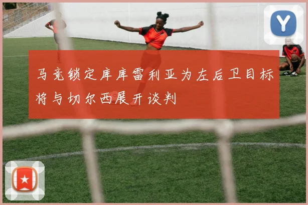 马竞锁定库库雷利亚为左后卫目标将与切尔西展开谈判