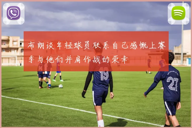 布朗谈年轻球员联系自己感慨上赛季与他们并肩作战的荣幸