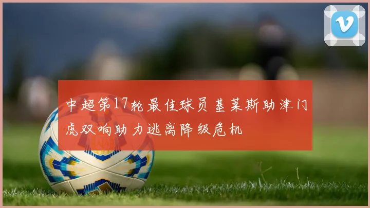 中超第17轮最佳球员基莱斯助津门虎双响助力逃离降级危机